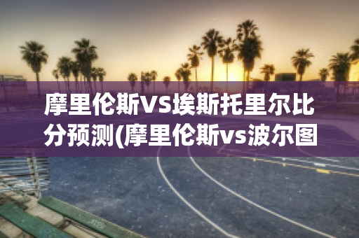 摩里伦斯VS埃斯托里尔比分预测(摩里伦斯vs波尔图)