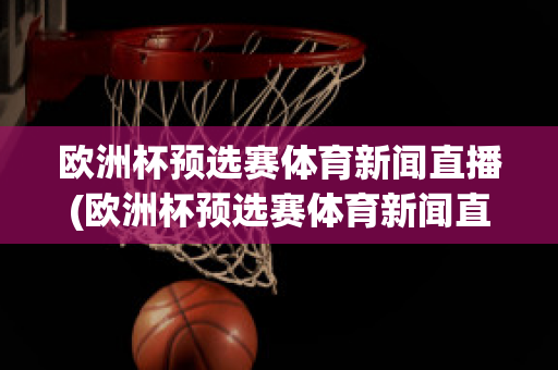 欧洲杯预选赛体育新闻直播(欧洲杯预选赛体育新闻直播在哪看)