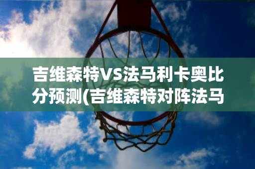 吉维森特VS法马利卡奥比分预测(吉维森特对阵法马利康)