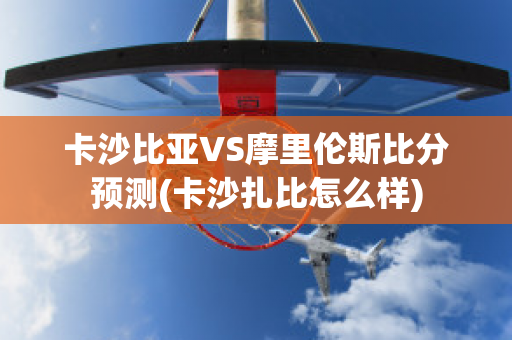 卡沙比亚VS摩里伦斯比分预测(卡沙扎比怎么样)