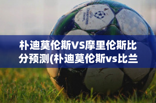 朴迪莫伦斯VS摩里伦斯比分预测(朴迪莫伦斯vs比兰尼塞斯)