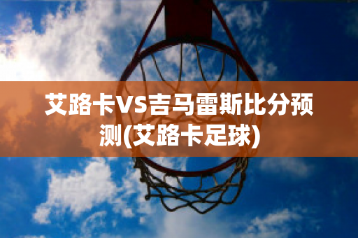 艾路卡VS吉马雷斯比分预测(艾路卡足球)