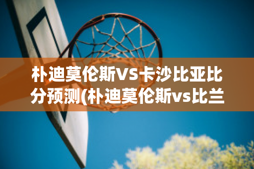 朴迪莫伦斯VS卡沙比亚比分预测(朴迪莫伦斯vs比兰尼塞斯)