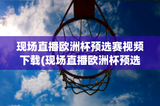 现场直播欧洲杯预选赛视频下载(现场直播欧洲杯预选赛视频下载网站)