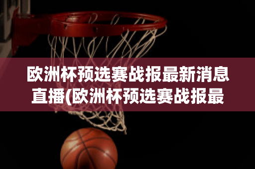 欧洲杯预选赛战报最新消息直播(欧洲杯预选赛战报最新消息直播回放)