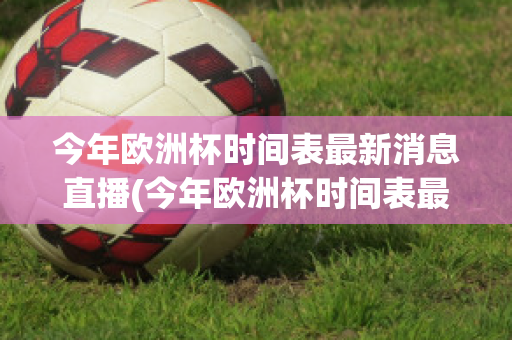 今年欧洲杯时间表最新消息直播(今年欧洲杯时间表最新消息直播回放)