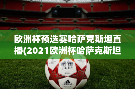 欧洲杯预选赛哈萨克斯坦直播(2021欧洲杯哈萨克斯坦)