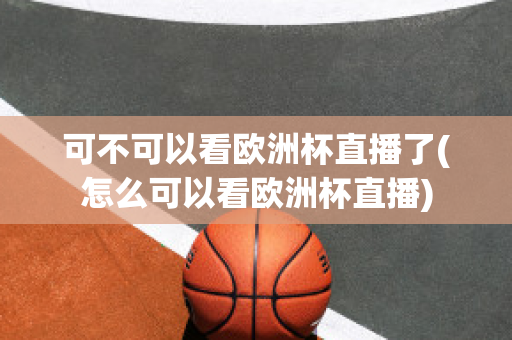 可不可以看欧洲杯直播了(怎么可以看欧洲杯直播)