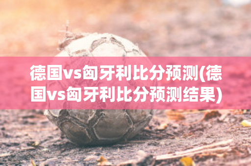 德国vs匈牙利比分预测(德国vs匈牙利比分预测结果)