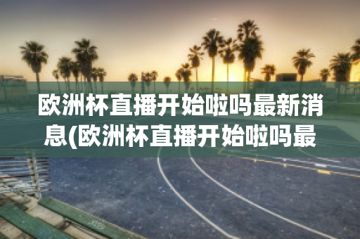 欧洲杯直播开始啦吗最新消息(欧洲杯直播开始啦吗最新消息新闻)