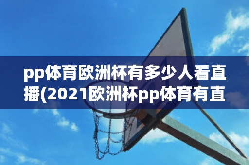 pp体育欧洲杯有多少人看直播(2021欧洲杯pp体育有直播吗)