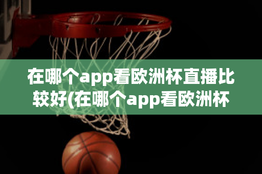 在哪个app看欧洲杯直播比较好(在哪个app看欧洲杯直播比较好一点)