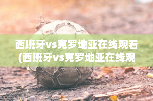 西班牙vs克罗地亚在线观看(西班牙vs克罗地亚在线观看免费)