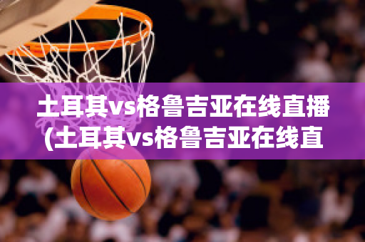 土耳其vs格鲁吉亚在线直播(土耳其vs格鲁吉亚在线直播视频)