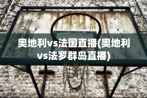 奥地利vs法国直播(奥地利vs法罗群岛直播)