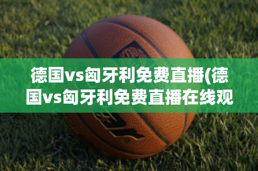 德国vs匈牙利免费直播(德国vs匈牙利免费直播在线观看)