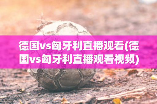 德国vs匈牙利直播观看(德国vs匈牙利直播观看视频)