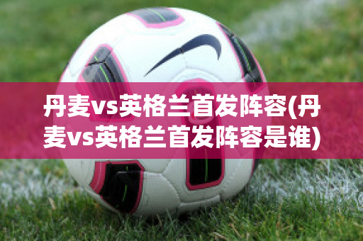 丹麦vs英格兰首发阵容(丹麦vs英格兰首发阵容是谁)