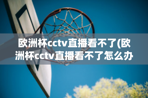 欧洲杯cctv直播看不了(欧洲杯cctv直播看不了怎么办)