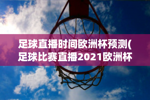 足球直播时间欧洲杯预测(足球比赛直播2021欧洲杯)