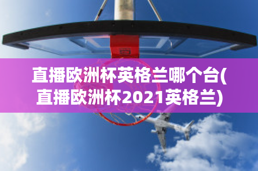 直播欧洲杯英格兰哪个台(直播欧洲杯2021英格兰)