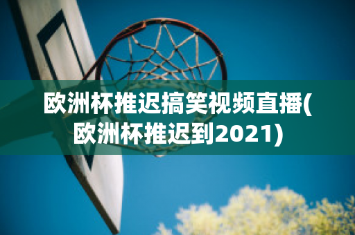 欧洲杯推迟搞笑视频直播(欧洲杯推迟到2021)