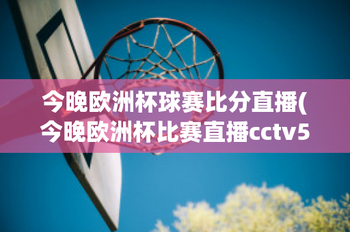 今晚欧洲杯球赛比分直播(今晚欧洲杯比赛直播cctv5)