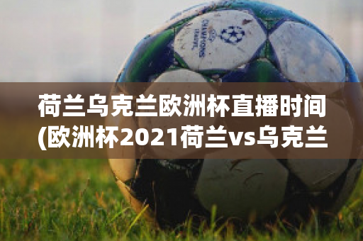 荷兰乌克兰欧洲杯直播时间(欧洲杯2021荷兰vs乌克兰)