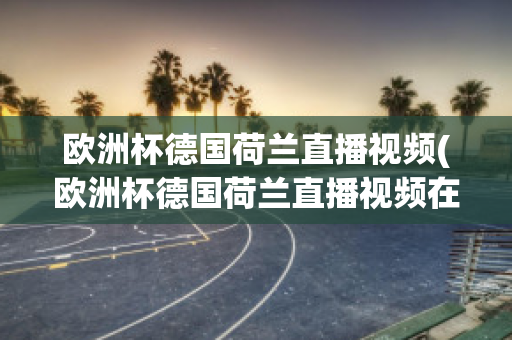 欧洲杯德国荷兰直播视频(欧洲杯德国荷兰直播视频在线观看)