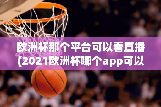 欧洲杯那个平台可以看直播(2021欧洲杯哪个app可以看直播)