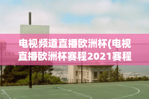 电视频道直播欧洲杯(电视直播欧洲杯赛程2021赛程表)