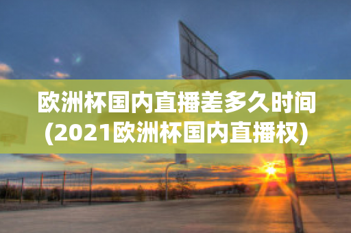 欧洲杯国内直播差多久时间(2021欧洲杯国内直播权)