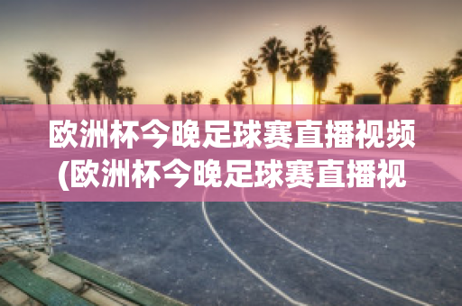 欧洲杯今晚足球赛直播视频(欧洲杯今晚足球赛直播视频在线观看)