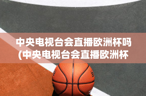 中央电视台会直播欧洲杯吗(中央电视台会直播欧洲杯吗)