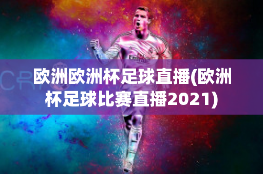 欧洲欧洲杯足球直播(欧洲杯足球比赛直播2021)