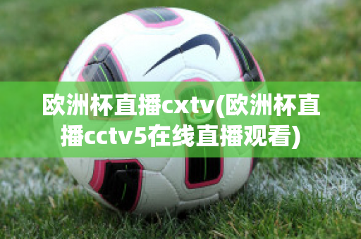 欧洲杯直播cxtv(欧洲杯直播cctv5在线直播观看)