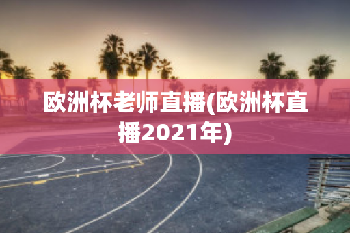 欧洲杯老师直播(欧洲杯直播2021年)