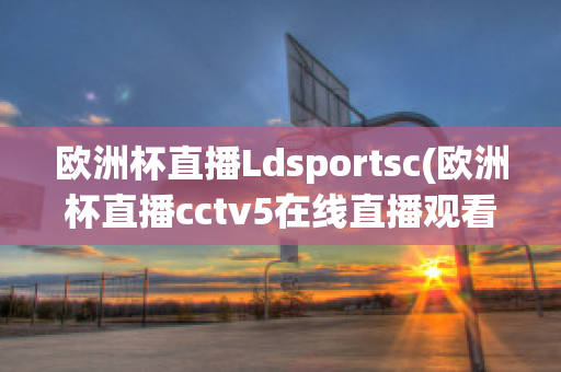 欧洲杯直播Ldsportsc(欧洲杯直播cctv5在线直播观看)