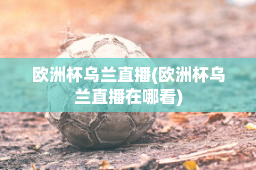 欧洲杯乌兰直播(欧洲杯乌兰直播在哪看)