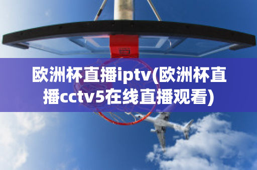 欧洲杯直播iptv(欧洲杯直播cctv5在线直播观看)