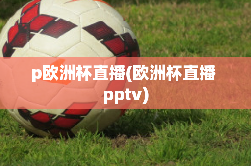 p欧洲杯直播(欧洲杯直播 pptv)