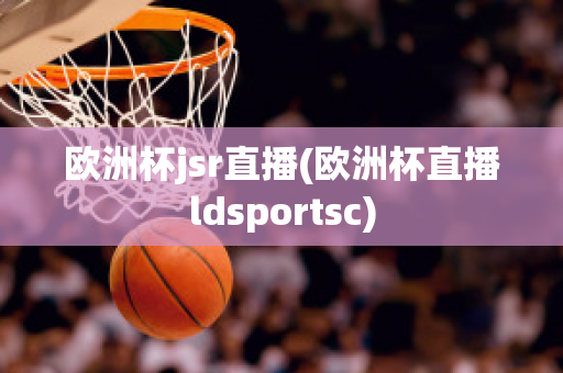 欧洲杯jsr直播(欧洲杯直播ldsportsc)